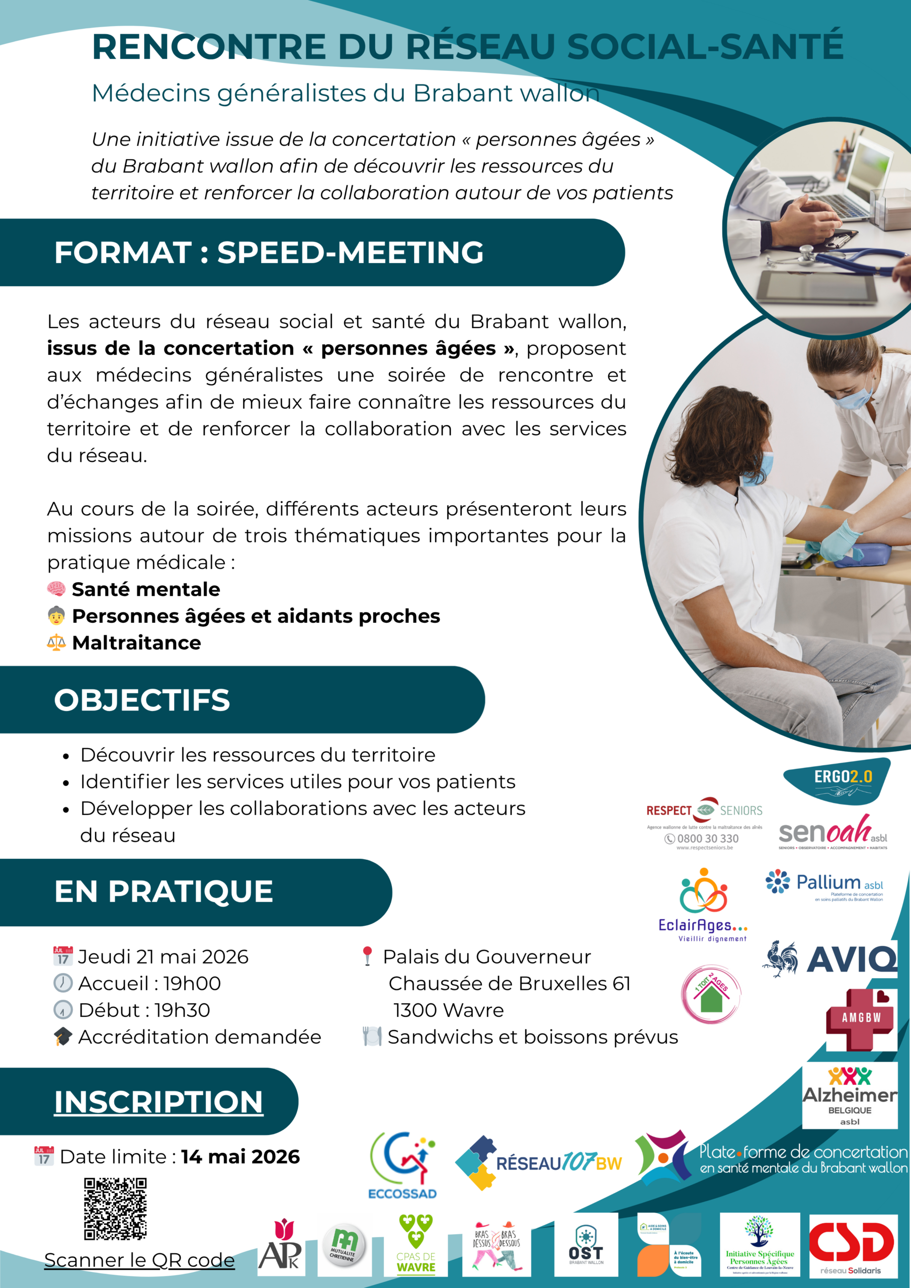 rencontre-reseau-social … wallon-21mai2026-v4 RENCONTRE DU RÉSEAU SOCIAL-SANTÉ Une initiative issue de la concertation « personnes âgées » du Brabant wallon afin de découvrir les ressources du territoire et renforcer la collaboration autour de vos patients Les acteurs du réseau social et santé du Brabant wallon, issus de la concertation « personnes âgées », proposent aux médecins généralistes une soirée de rencontre et d’échanges afin de mieux faire connaître les ressources du territoire et de renforcer la collaboration avec les services du réseau. Au cours de la soirée, différents acteurs présenteront leurs missions autour de trois thématiques importantes pour la pratique médicale : Santé mentale Personnes âgées et aidants proches Maltraitance Découvrir les ressources du territoire Identifier les services utiles pour vos patients Développer les collaborations avec les acteurs du réseau FORMAT : SPEED-MEETING OBJECTIFS EN PRATIQUE Médecins généralistes du Brabant wallon Palais du Gouverneur Chaussée de Bruxelles 61 1300 Wavre Sandwichs et boissons prévus INSCRIPTION Date limite : 14 mai 2026